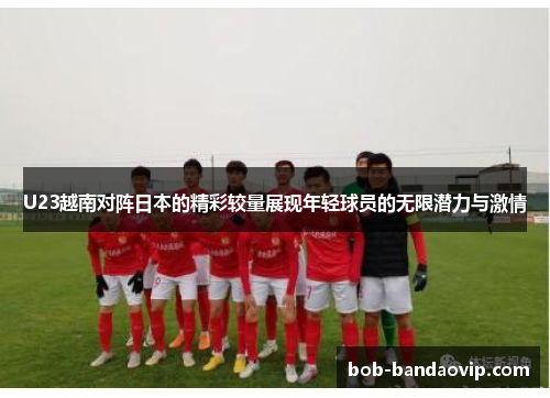 U23越南对阵日本的精彩较量展现年轻球员的无限潜力与激情