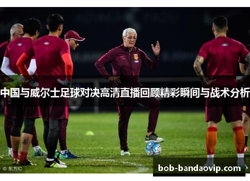 中国与威尔士足球对决高清直播回顾精彩瞬间与战术分析