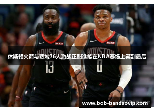 休斯顿火箭与费城76人激战正酣谁能在NBA赛场上笑到最后