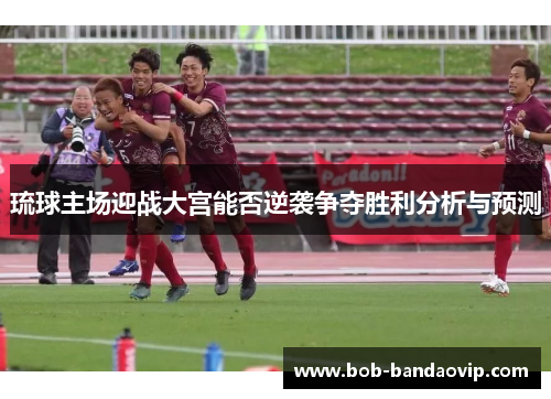 琉球主场迎战大宫能否逆袭争夺胜利分析与预测