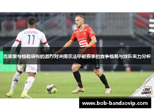 克莱蒙与格勒诺布的激烈对决揭示法甲新赛季的竞争格局与球队实力分析