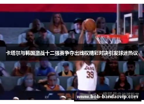 卡塔尔与韩国激战十二强赛争夺出线权精彩对决引发球迷热议