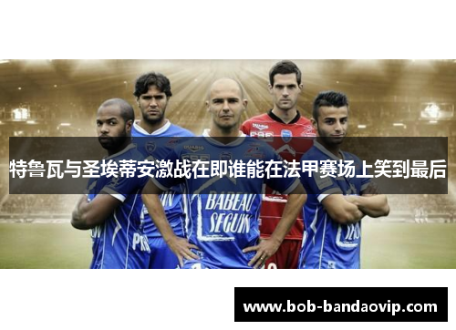 特鲁瓦与圣埃蒂安激战在即谁能在法甲赛场上笑到最后